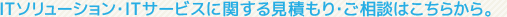 ITソリューション・ITサービスに関するお見積もり・ご相談はこちらから。